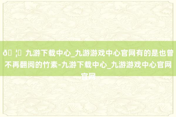 🦄九游下载中心_九游游戏中心官网有的是也曾不再翻阅的竹素-九游下载中心_九游游戏中心官网