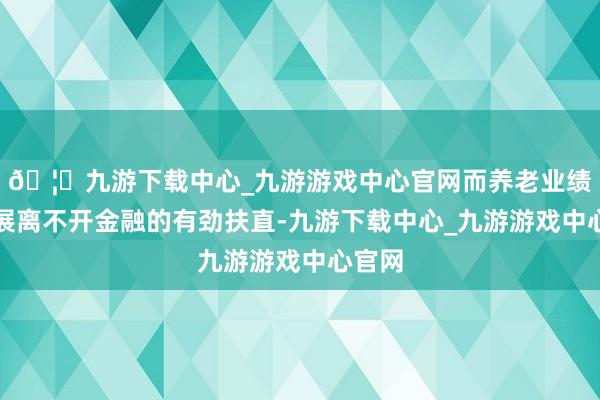🦄九游下载中心_九游游戏中心官网而养老业绩的发展离不开金融的有劲扶直-九游下载中心_九游游戏中心官网