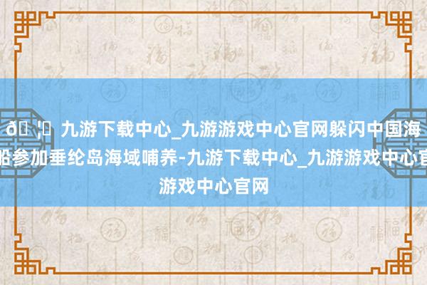 🦄九游下载中心_九游游戏中心官网躲闪中国海警船参加垂纶岛海域哺养-九游下载中心_九游游戏中心官网