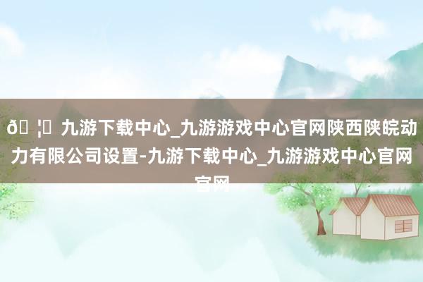 🦄九游下载中心_九游游戏中心官网陕西陕皖动力有限公司设置-九游下载中心_九游游戏中心官网