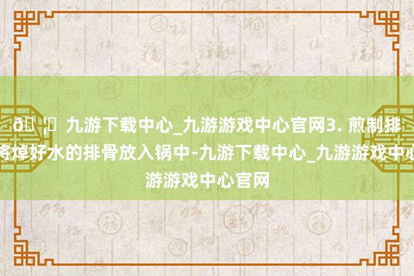 🦄九游下载中心_九游游戏中心官网3. 煎制排骨：将焯好水的排骨放入锅中-九游下载中心_九游游戏中心官网