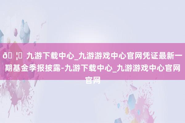 🦄九游下载中心_九游游戏中心官网凭证最新一期基金季报披露-九游下载中心_九游游戏中心官网