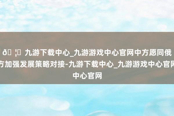 🦄九游下载中心_九游游戏中心官网中方愿同俄方加强发展策略对接-九游下载中心_九游游戏中心官网