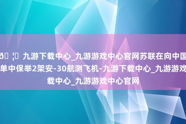 🦄九游下载中心_九游游戏中心官网苏联在向中国提供的货单中保举2架安-30航测飞机-九游下载中心_九游游戏中心官网
