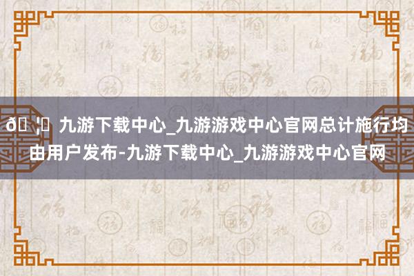🦄九游下载中心_九游游戏中心官网总计施行均由用户发布-九游下载中心_九游游戏中心官网