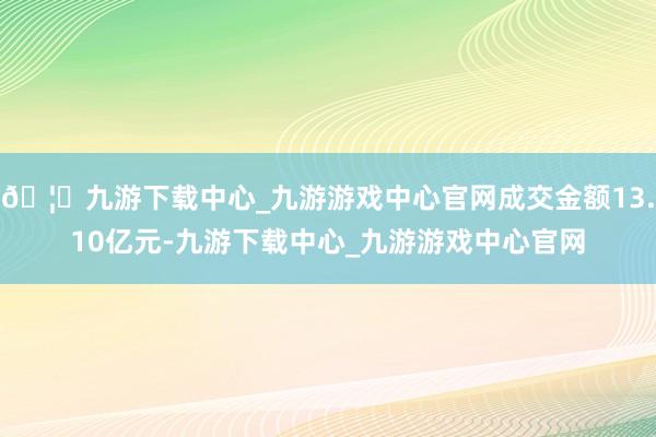 🦄九游下载中心_九游游戏中心官网成交金额13.10亿元-九游下载中心_九游游戏中心官网