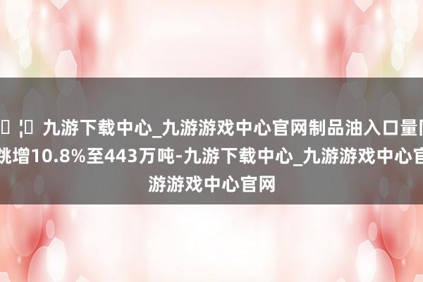 🦄九游下载中心_九游游戏中心官网制品油入口量同比跳增10.8%至443万吨-九游下载中心_九游游戏中心官网