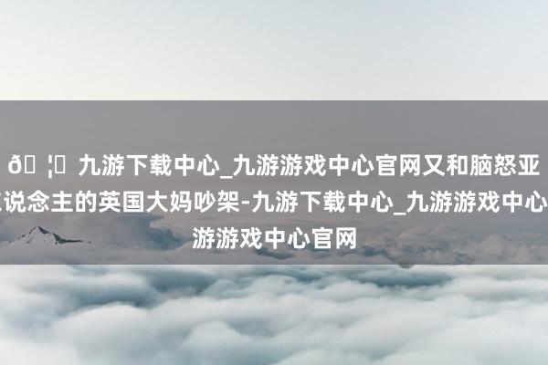 🦄九游下载中心_九游游戏中心官网又和脑怒亚洲东说念主的英国大妈吵架-九游下载中心_九游游戏中心官网