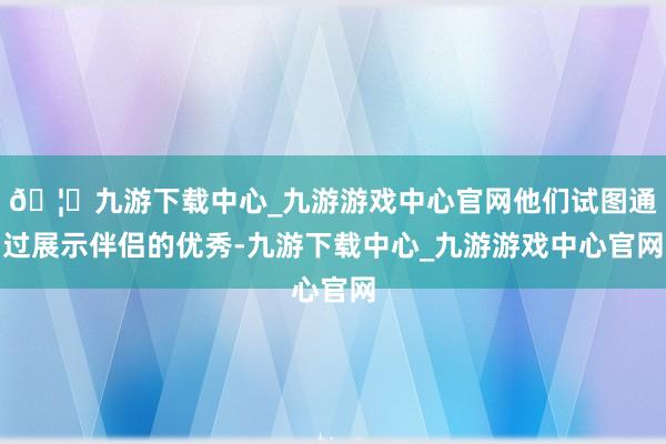 🦄九游下载中心_九游游戏中心官网他们试图通过展示伴侣的优秀-九游下载中心_九游游戏中心官网