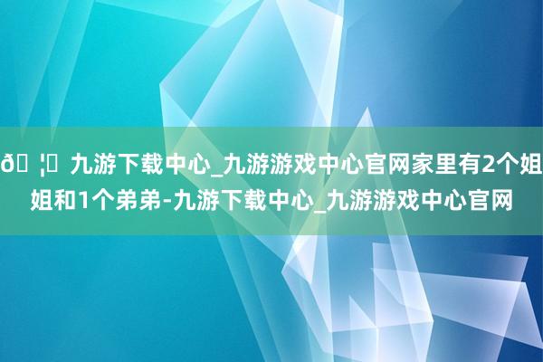 🦄九游下载中心_九游游戏中心官网家里有2个姐姐和1个弟弟-九游下载中心_九游游戏中心官网