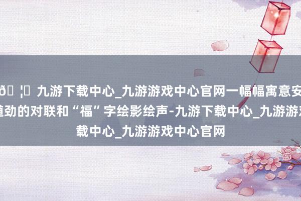 🦄九游下载中心_九游游戏中心官网一幅幅寓意安祥、笔力遒劲的对联和“福”字绘影绘声-九游下载中心_九游游戏中心官网