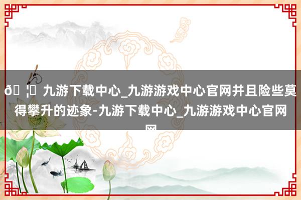🦄九游下载中心_九游游戏中心官网并且险些莫得攀升的迹象-九游下载中心_九游游戏中心官网