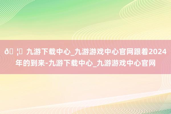 🦄九游下载中心_九游游戏中心官网跟着2024年的到来-九游下载中心_九游游戏中心官网