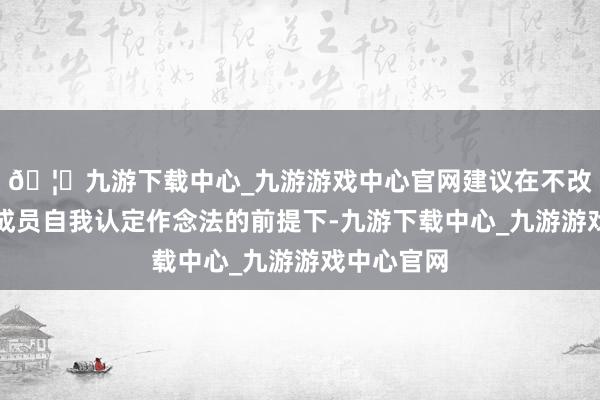 🦄九游下载中心_九游游戏中心官网建议在不改变发展中成员自我认定作念法的前提下-九游下载中心_九游游戏中心官网
