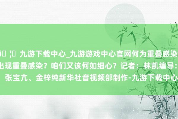 🦄九游下载中心_九游游戏中心官网何为重叠感染？哪些东说念主容易出现重叠感染？咱们又该何如细心？　　记者：林凯　　编导：张宝亢、金梓纯　　新华社音视频部制作-九游下载中心_九游游戏中心官网