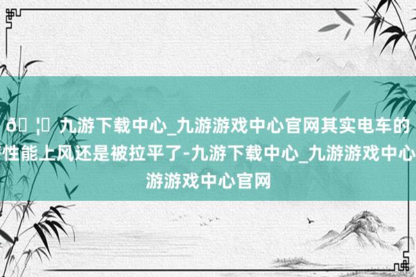 🦄九游下载中心_九游游戏中心官网其实电车的经济性能上风还是被拉平了-九游下载中心_九游游戏中心官网