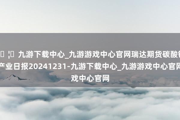 🦄九游下载中心_九游游戏中心官网瑞达期货碳酸锂产业日报20241231-九游下载中心_九游游戏中心官网