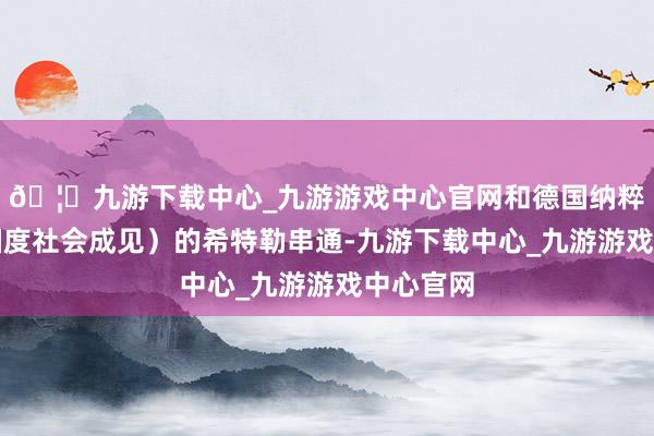 🦄九游下载中心_九游游戏中心官网和德国纳粹(德国国度社会成见)的希特勒串通-九游下载中心_九游游戏中心官网