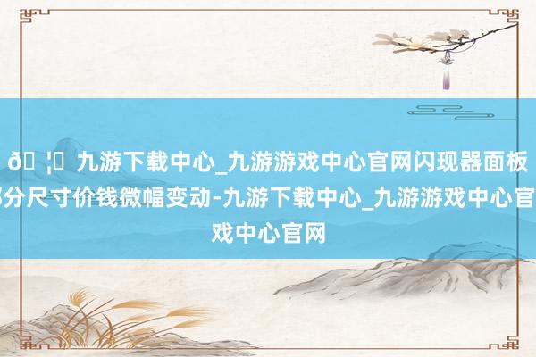 🦄九游下载中心_九游游戏中心官网闪现器面板部分尺寸价钱微幅变动-九游下载中心_九游游戏中心官网