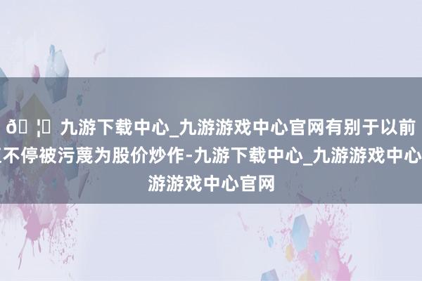 🦄九游下载中心_九游游戏中心官网有别于以前市值不停被污蔑为股价炒作-九游下载中心_九游游戏中心官网