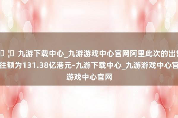 🦄九游下载中心_九游游戏中心官网阿里此次的出售交往额为131.38亿港元-九游下载中心_九游游戏中心官网