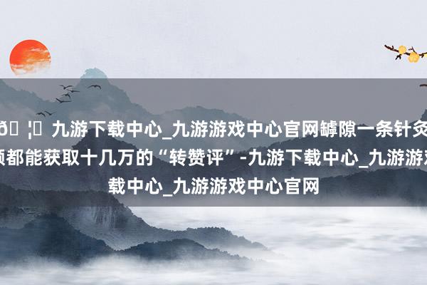 🦄九游下载中心_九游游戏中心官网罅隙一条针灸扎脸的视频都能获取十几万的“转赞评”-九游下载中心_九游游戏中心官网