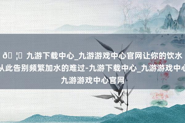 🦄九游下载中心_九游游戏中心官网让你的饮水体验从此告别频繁加水的难过-九游下载中心_九游游戏中心官网