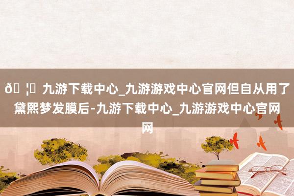 🦄九游下载中心_九游游戏中心官网但自从用了黛熙梦发膜后-九游下载中心_九游游戏中心官网