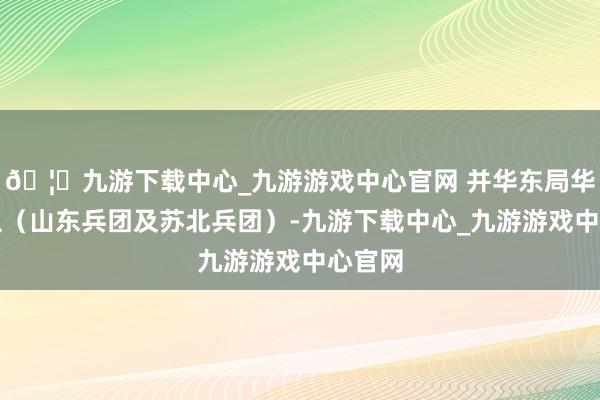 🦄九游下载中心_九游游戏中心官网 并华东局华东部队(山东兵团及苏北兵团)-九游下载中心_九游游戏中心官网