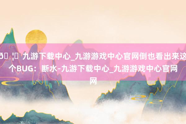 🦄九游下载中心_九游游戏中心官网倒也看出来这个BUG:断水-九游下载中心_九游游戏中心官网