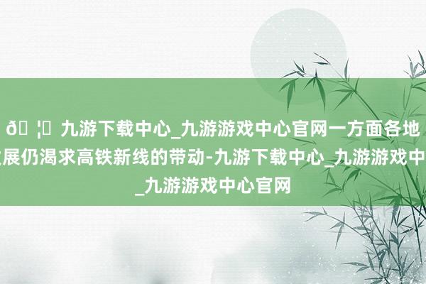 🦄九游下载中心_九游游戏中心官网一方面各地经济发展仍渴求高铁新线的带动-九游下载中心_九游游戏中心官网
