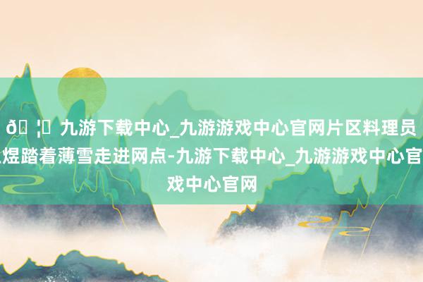 🦄九游下载中心_九游游戏中心官网片区料理员王煜踏着薄雪走进网点-九游下载中心_九游游戏中心官网