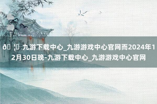 🦄九游下载中心_九游游戏中心官网而2024年12月30日晚-九游下载中心_九游游戏中心官网