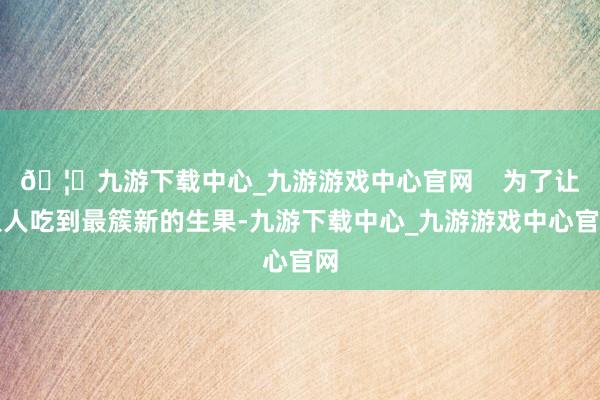 🦄九游下载中心_九游游戏中心官网    为了让人人吃到最簇新的生果-九游下载中心_九游游戏中心官网