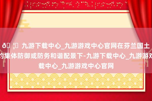 🦄九游下载中心_九游游戏中心官网在芬兰国土防御、北约集体防御或防务和谐配景下-九游下载中心_九游游戏中心官网