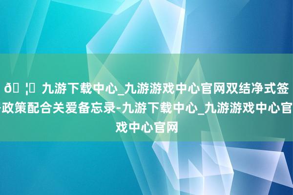 🦄九游下载中心_九游游戏中心官网双结净式签署政策配合关爱备忘录-九游下载中心_九游游戏中心官网
