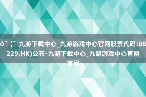 🦄九游下载中心_九游游戏中心官网股票代码:08229.HK)公布-九游下载中心_九游游戏中心官网