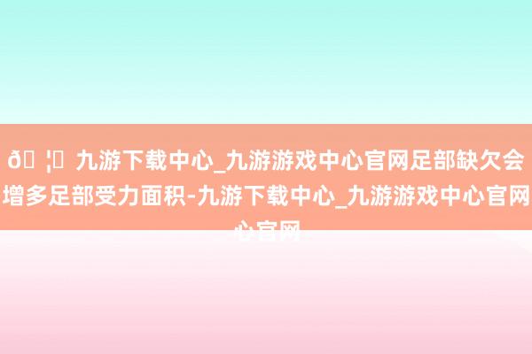 🦄九游下载中心_九游游戏中心官网足部缺欠会增多足部受力面积-九游下载中心_九游游戏中心官网