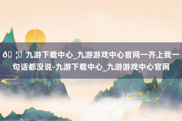 🦄九游下载中心_九游游戏中心官网一齐上我一句话都没说-九游下载中心_九游游戏中心官网