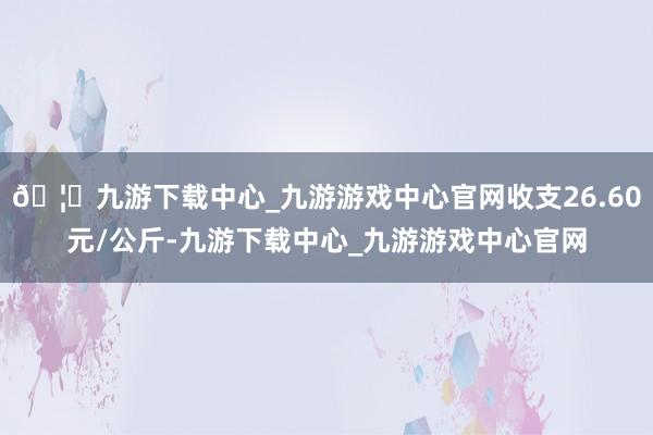 🦄九游下载中心_九游游戏中心官网收支26.60元/公斤-九游下载中心_九游游戏中心官网