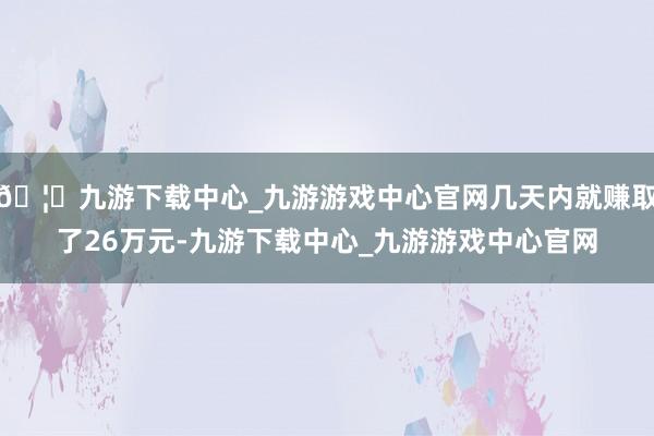 🦄九游下载中心_九游游戏中心官网几天内就赚取了26万元-九游下载中心_九游游戏中心官网