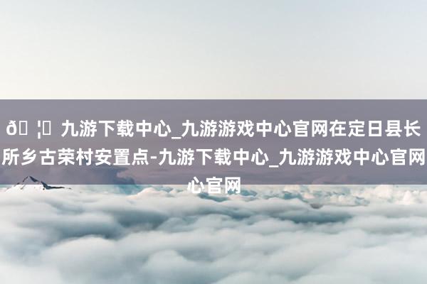 🦄九游下载中心_九游游戏中心官网在定日县长所乡古荣村安置点-九游下载中心_九游游戏中心官网