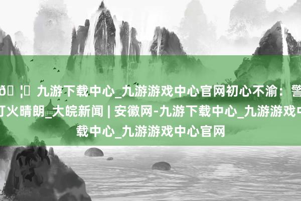 🦄九游下载中心_九游游戏中心官网初心不渝：警徽照亮灯火晴朗_大皖新闻 | 安徽网-九游下载中心_九游游戏中心官网