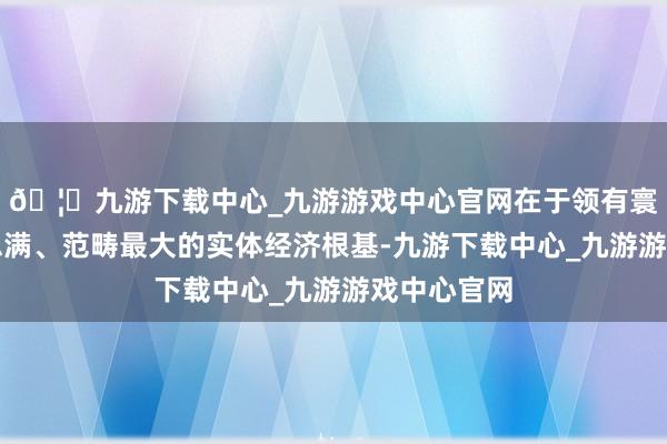 🦄九游下载中心_九游游戏中心官网在于领有寰球最好意思满、范畴最大的实体经济根基-九游下载中心_九游游戏中心官网
