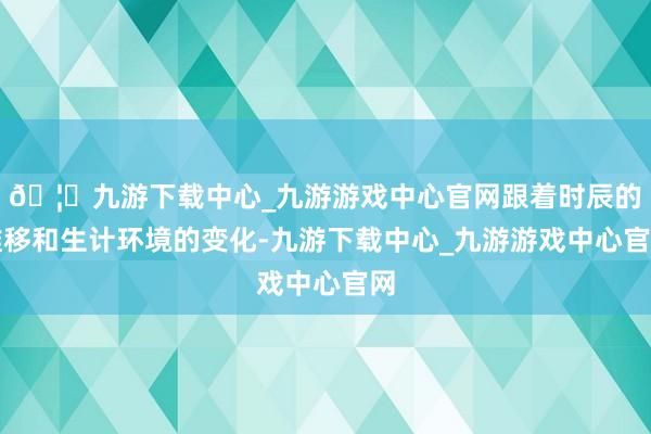 🦄九游下载中心_九游游戏中心官网跟着时辰的推移和生计环境的变化-九游下载中心_九游游戏中心官网