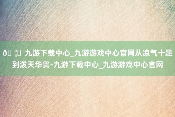 🦄九游下载中心_九游游戏中心官网从凉气十足到泼天华贵-九游下载中心_九游游戏中心官网