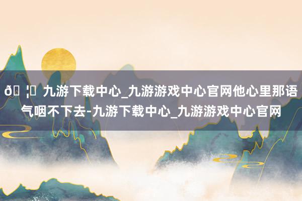 🦄九游下载中心_九游游戏中心官网他心里那语气咽不下去-九游下载中心_九游游戏中心官网