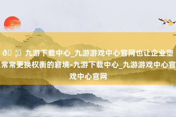 🦄九游下载中心_九游游戏中心官网也让企业堕入常常更换权衡的窘境-九游下载中心_九游游戏中心官网