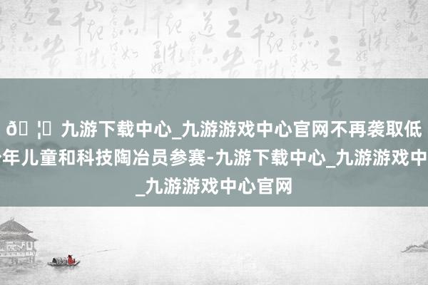 🦄九游下载中心_九游游戏中心官网不再袭取低龄段少年儿童和科技陶冶员参赛-九游下载中心_九游游戏中心官网
