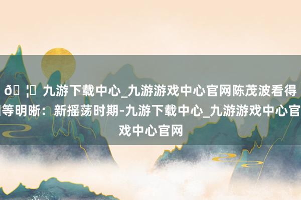 🦄九游下载中心_九游游戏中心官网陈茂波看得相等明晰：新摇荡时期-九游下载中心_九游游戏中心官网